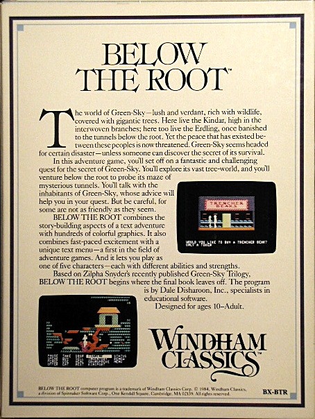 The original box back. The world of Green-Sky—lush and verdant, rich with wildlife, covered with gigantic trees. Here live the Kindar, high in the interwoven branches; here too live the Erdling, once banished to the tunnels below the root. Yet the peace that has existed between these peoples is now threatened. Green-Sky seems headed for certain disaster—unless someone can discover the secret of its survival. In this adventure game, you’ll set off on a fantastic and challenging quest for the secret of Green-Sky. You’ll explore its vast tree-world, and you’ll venture below the root to probe its maze of mysterious tunnels. You’ll talk with the inhabitants of Green-Sky, whose advice will help you in your quest. But be careful, for some are not as friendly as they seem. BELOW THE ROOT combines the story-building aspects of a text adventure with hundreds of colorful graphics. It also combines fast-paced excitement with a unique text menu—a first in the field of adventure games. And it lets you play as one of five characters—each with different abilities and strengths. Based on Zilpha Snyder’s recently published Green-Sky Trilogy, BELOW THE ROOT begins where the final book leaves off. The program is by Dale Disharoon, Inc., specialists in educational software. Designed for ages 10–Adult.